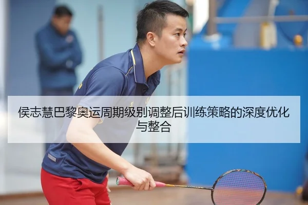 侯志慧巴黎奥运周期级别调整后训练策略的深度优化与整合